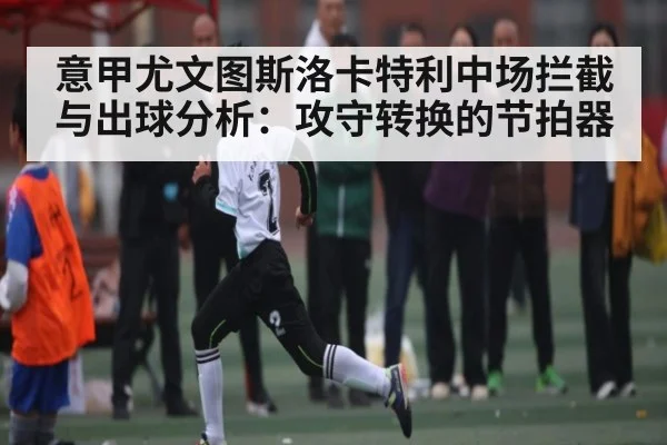 意甲尤文图斯洛卡特利中场拦截与出球分析：攻守转换的节拍器
