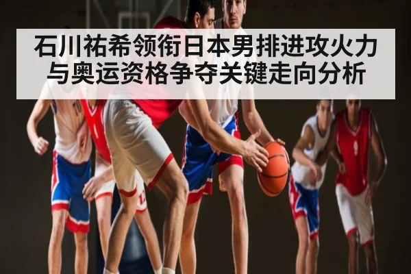 石川祐希领衔日本男排进攻火力与奥运资格争夺关键走向分析
