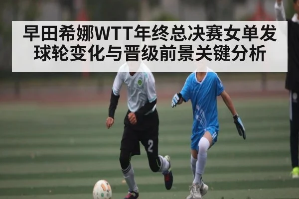 早田希娜WTT年终总决赛女单发球轮变化与晋级前景关键分析